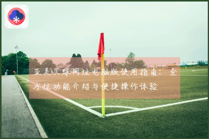 亚美买球网址电脑版使用指南：全方位功能介绍与便捷操作体验
