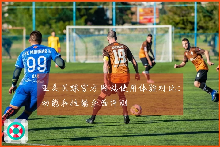 亚美买球官方网站使用体验对比：功能和性能全面评测