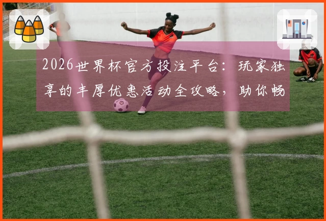 2026世界杯官方投注平台：玩家独享的丰厚优惠活动全攻略，助你畅享精彩赛事！