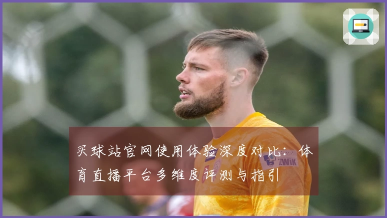 买球站官网使用体验深度对比：体育直播平台多维度评测与指引