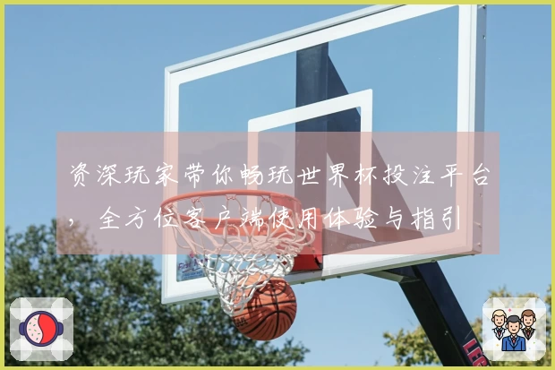 资深玩家带你畅玩世界杯投注平台，全方位客户端使用体验与指引