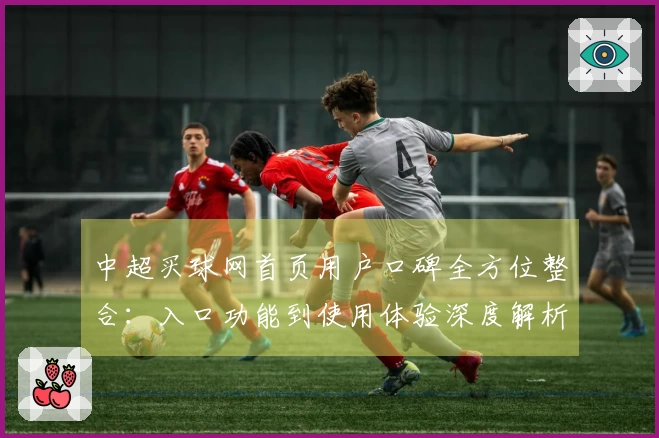 中超买球网首页用户口碑全方位整合：入口功能到使用体验深度解析